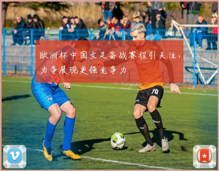 欧洲杯中国女足备战赛程引关注,力争展现更强竞争力