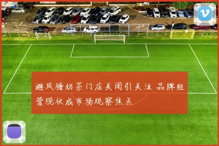 避风塘奶茶门店关闭引关注 品牌经营现状成市场观察焦点