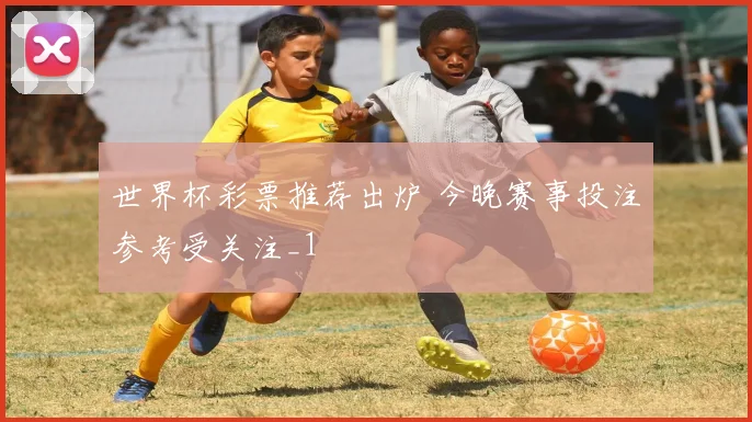 世界杯彩票推荐出炉 今晚赛事投注参考受关注_1