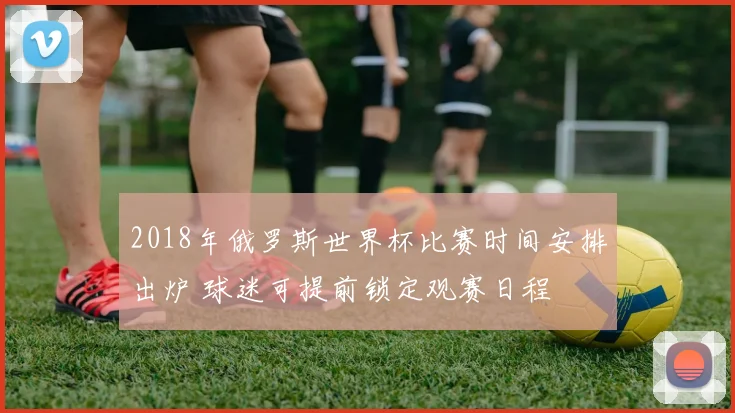 2018年俄罗斯世界杯比赛时间安排出炉 球迷可提前锁定观赛日程