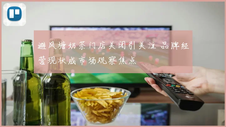 避风塘奶茶门店关闭引关注 品牌经营现状成市场观察焦点