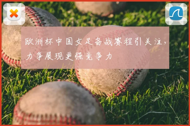 欧洲杯中国女足备战赛程引关注，力争展现更强竞争力
