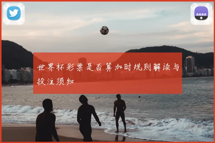 世界杯彩票是否算加时规则解读与投注须知
