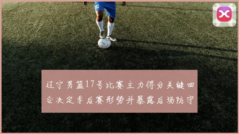 辽宁男篮17号比赛主力得分关键回合决定季后赛形势并暴露后场防守隐患