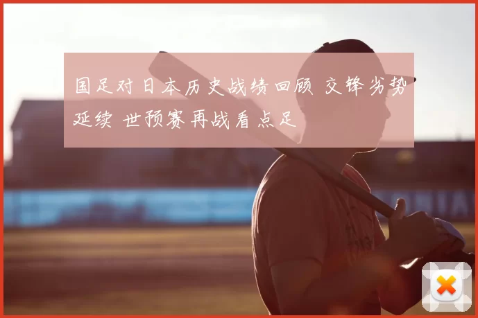 国足对日本历史战绩回顾 交锋劣势延续 世预赛再战看点足