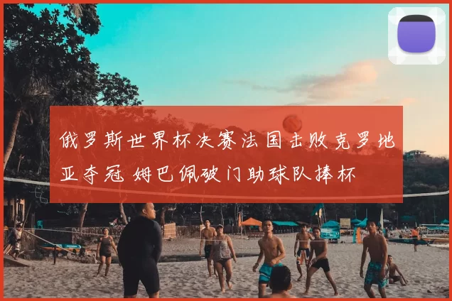 俄罗斯世界杯决赛法国击败克罗地亚夺冠 姆巴佩破门助球队捧杯