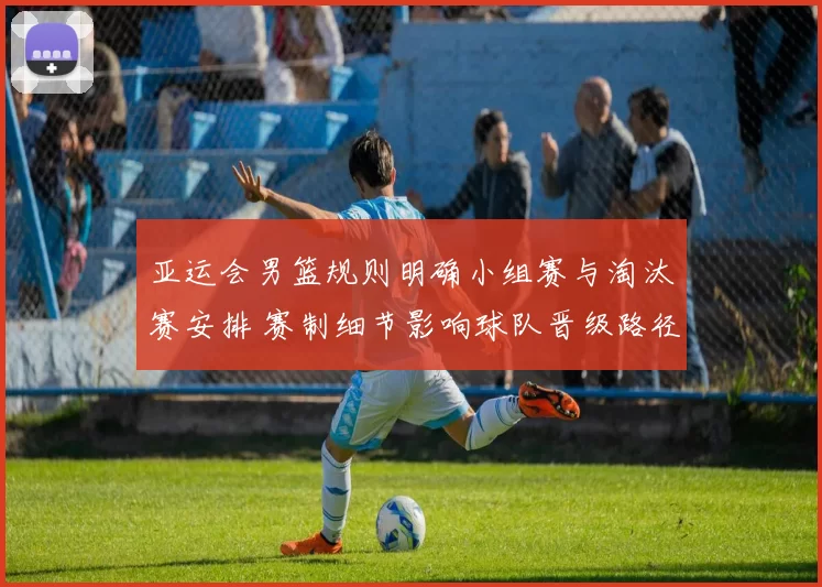 亚运会男篮规则明确小组赛与淘汰赛安排 赛制细节影响球队晋级路径