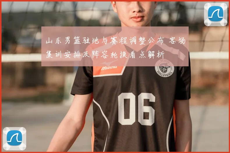 山东男篮驻地与赛程调整公布 客场集训安排及阵容轮换看点解析