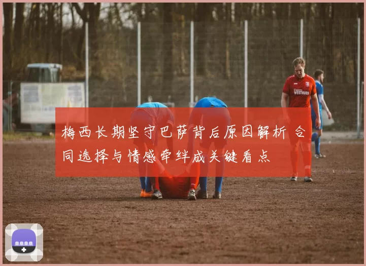 梅西长期坚守巴萨背后原因解析 合同选择与情感牵绊成关键看点