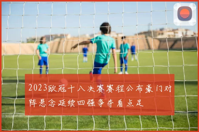 2023欧冠十八决赛赛程公布豪门对阵悬念延续四强争夺看点足