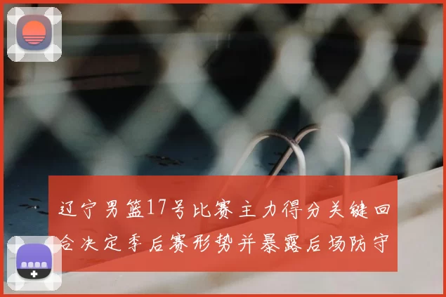 辽宁男篮17号比赛主力得分关键回合决定季后赛形势并暴露后场防守隐患