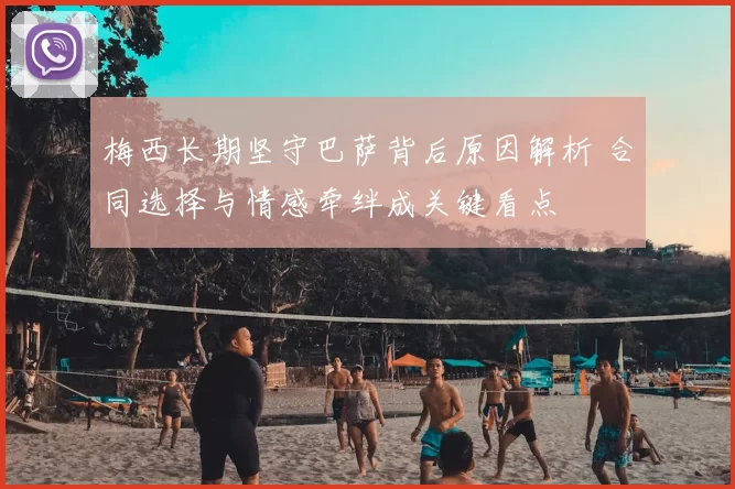 梅西长期坚守巴萨背后原因解析 合同选择与情感牵绊成关键看点