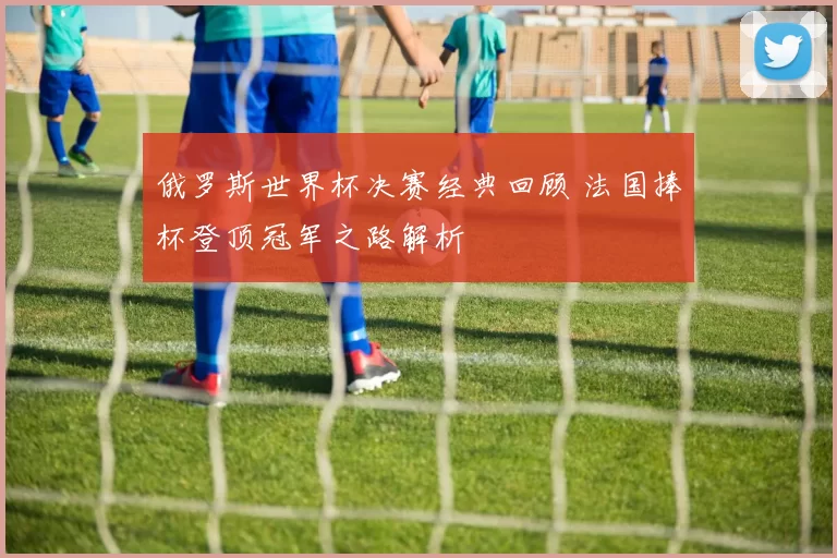 俄罗斯世界杯决赛经典回顾 法国捧杯登顶冠军之路解析