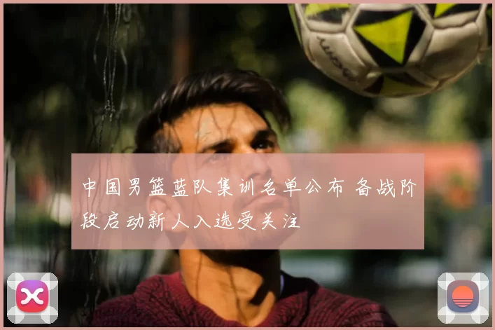 中国男篮蓝队集训名单公布 备战阶段启动新人入选受关注