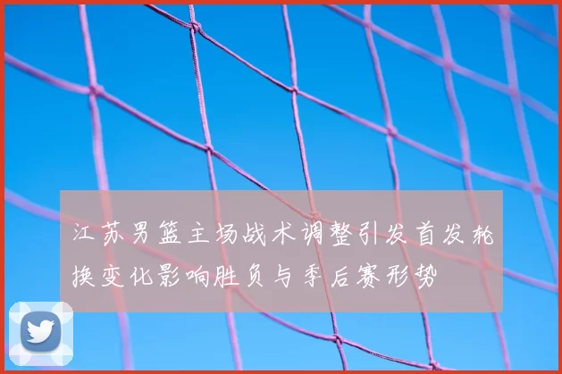 江苏男篮主场战术调整引发首发轮换变化影响胜负与季后赛形势