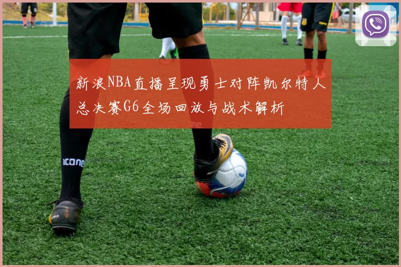 新浪NBA直播呈现勇士对阵凯尔特人总决赛G6全场回放与战术解析