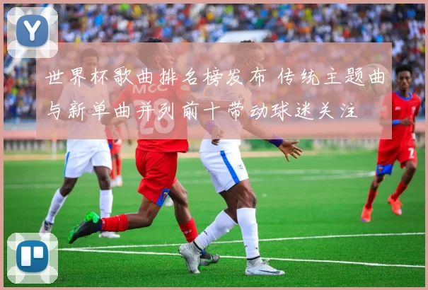 世界杯歌曲排名榜发布 传统主题曲与新单曲并列前十带动球迷关注