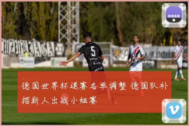 德国世界杯退赛名单调整 德国队补招新人出战小组赛