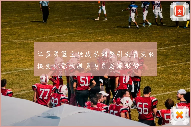 江苏男篮主场战术调整引发首发轮换变化影响胜负与季后赛形势