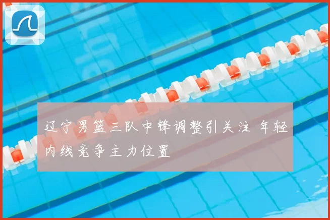 辽宁男篮三队中锋调整引关注 年轻内线竞争主力位置