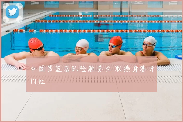 中国男篮蓝队险胜芬兰 取热身赛开门红