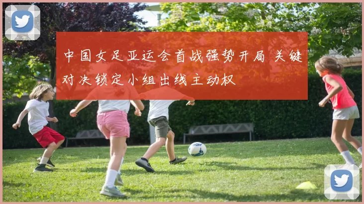 中国女足亚运会首战强势开局 关键对决锁定小组出线主动权