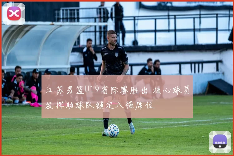 江苏男篮U19省际赛胜出 核心球员发挥助球队锁定八强席位