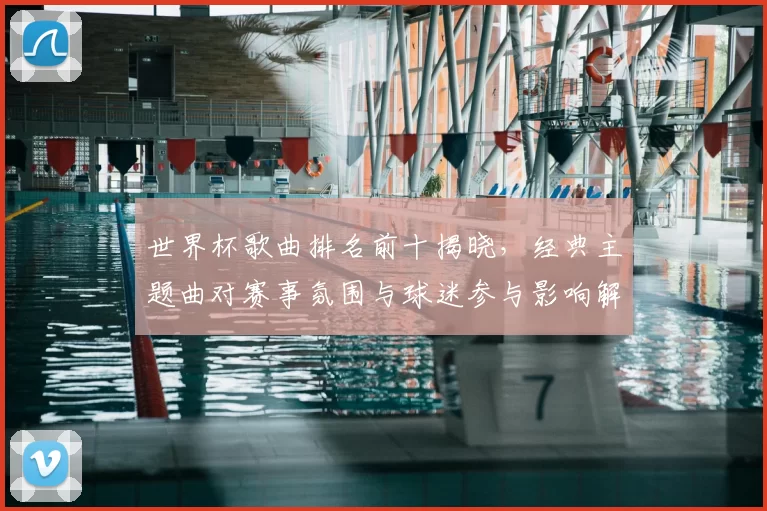 世界杯歌曲排名前十揭晓，经典主题曲对赛事氛围与球迷参与影响解析