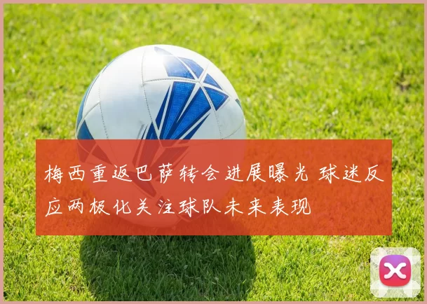 梅西重返巴萨转会进展曝光 球迷反应两极化关注球队未来表现