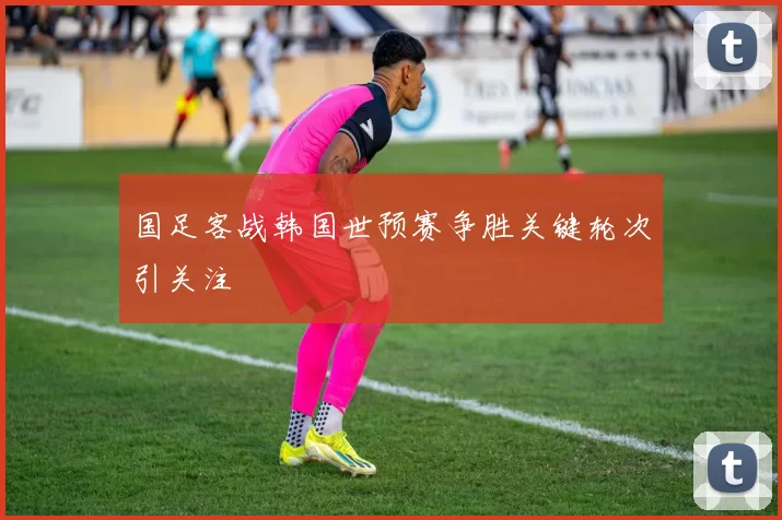 国足客战韩国世预赛争胜关键轮次引关注