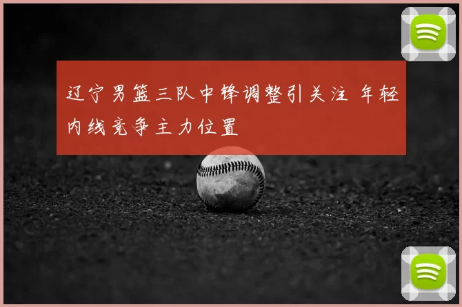 辽宁男篮三队中锋调整引关注 年轻内线竞争主力位置