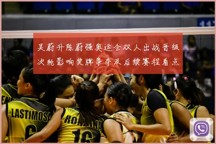 吴蔚升陈蔚强奥运会双人出战晋级次轮影响奖牌争夺及后续赛程看点